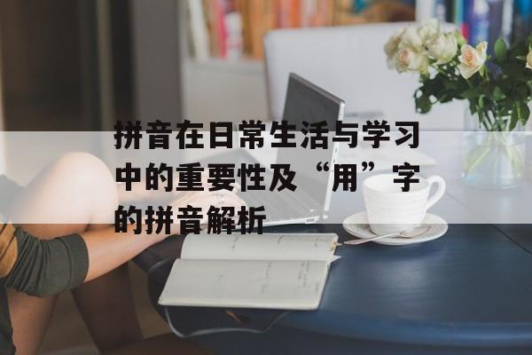 拼音在日常生活与学习中的重要性及“用”字的拼音解析-第1张图片-