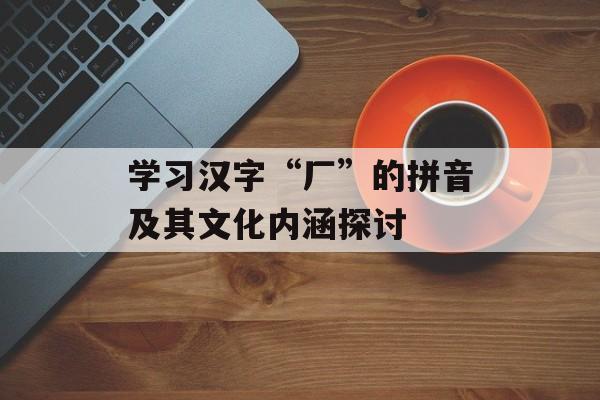 学习汉字“厂”的拼音及其文化内涵探讨-第1张图片-