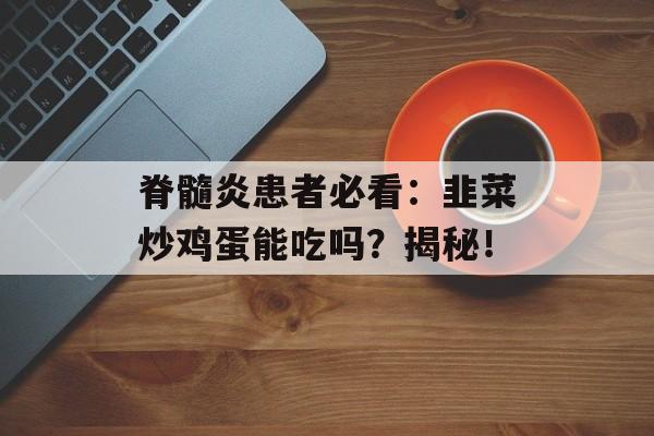 脊髓炎患者必看：韭菜炒鸡蛋能吃吗？揭秘！-第1张图片-