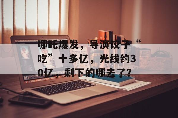 哪吒爆发，导演饺子“吃”十多亿，光线约30亿，剩下的哪去了？-第1张图片-