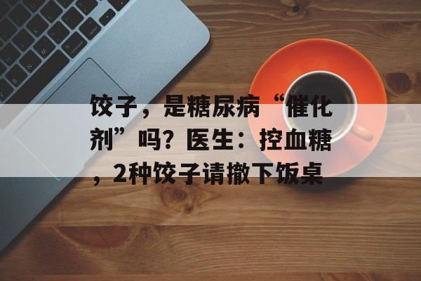 饺子，是糖尿病“催化剂”吗？医生：控血糖，2种饺子请撤下饭桌-第1张图片-