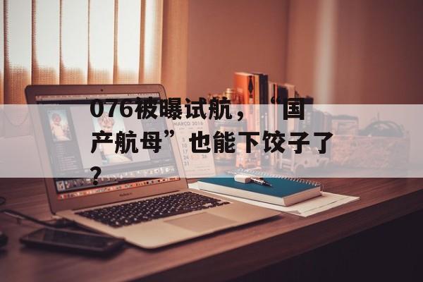 076被曝试航，“国产航母”也能下饺子了？-第1张图片-