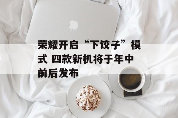 荣耀开启“下饺子”模式 四款新机将于年中前后发布-第1张图片-