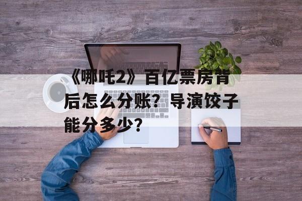 《哪吒2》百亿票房背后怎么分账？导演饺子能分多少？-第1张图片-
