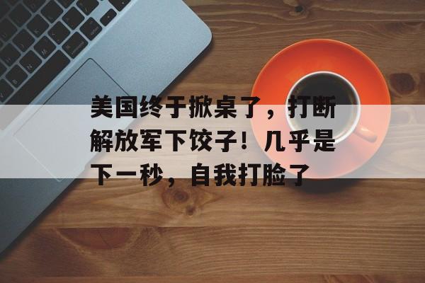 美国终于掀桌了，打断解放军下饺子！几乎是下一秒，自我打脸了-第1张图片-