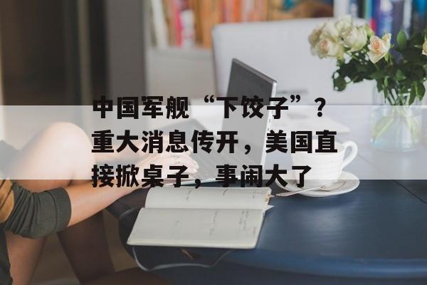 中国军舰“下饺子”？重大消息传开，美国直接掀桌子，事闹大了-第1张图片-