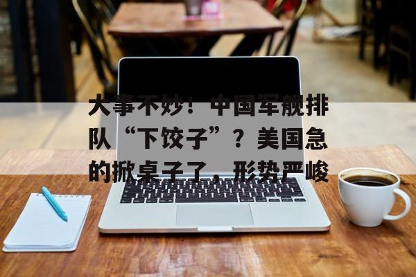 大事不妙！中国军舰排队“下饺子”？美国急的掀桌子了，形势严峻-第1张图片-
