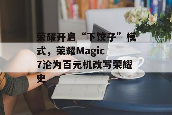 荣耀开启“下饺子”模式，荣耀Magic 7沦为百元机改写荣耀史-第1张图片-