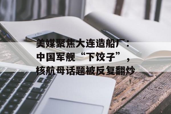 美媒聚焦大连造船厂：中国军舰“下饺子”，核航母话题被反复翻炒-第1张图片-