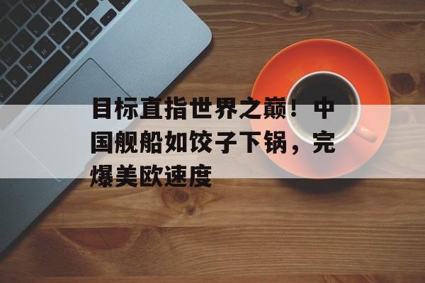 目标直指世界之巅！中国舰船如饺子下锅，完爆美欧速度-第1张图片-