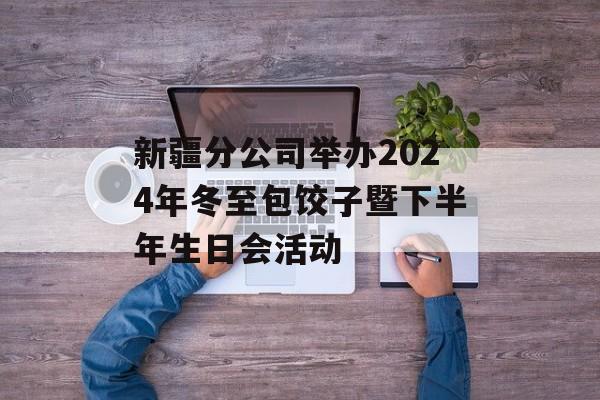新疆分公司举办2024年冬至包饺子暨下半年生日会活动-第1张图片-