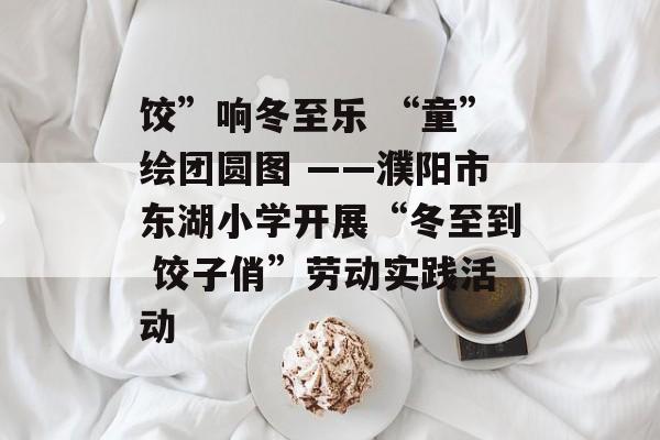 饺”响冬至乐 “童”绘团圆图 ——濮阳市东湖小学开展“冬至到 饺子俏”劳动实践活动-第1张图片-