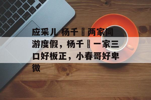 应采儿 杨千嬅两家同游度假，杨千嬅一家三口好板正，小春哥好卑微-第1张图片-