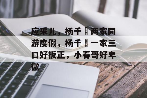 应采儿，杨千嬅两家同游度假，杨千嬅一家三口好板正，小春哥好卑微-第1张图片-