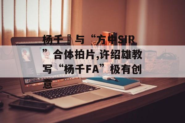 杨千嬅与“方中SIR”合体拍片,许绍雄教写“杨千FA”极有创意-第1张图片-