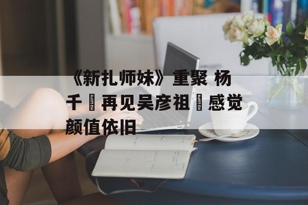《新扎师妹》重聚 杨千嬅再见吴彦祖︰感觉颜值依旧-第1张图片-