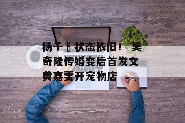 杨千嬅状态依旧！ 吴奇隆传婚变后首发文 黄嘉雯开宠物店-第1张图片-