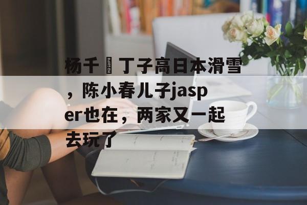 杨千嬅丁子高日本滑雪，陈小春儿子jasper也在，两家又一起去玩了-第1张图片-