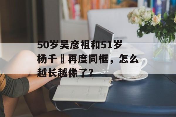 50岁吴彦祖和51岁杨千嬅再度同框，怎么越长越像了？-第1张图片-