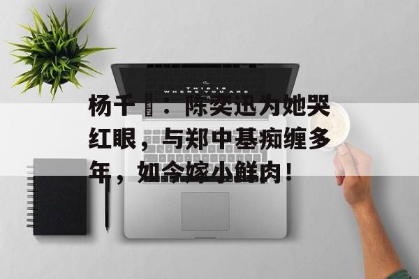 杨千嬅：陈奕迅为她哭红眼，与郑中基痴缠多年，如今嫁小鲜肉！-第1张图片-
