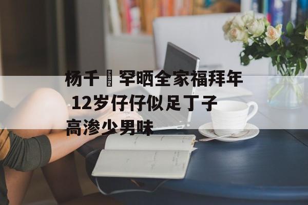 杨千嬅罕晒全家福拜年 12岁仔仔似足丁子高渗少男味-第1张图片-
