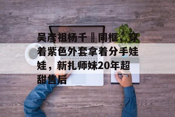 吴彦祖杨千嬅同框，穿着紫色外套拿着分手娃娃，新扎师妹20年超甜售后-第1张图片-
