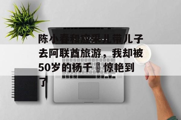 陈小春和应采儿带儿子去阿联酋旅游，我却被50岁的杨千嬅惊艳到了-第1张图片-