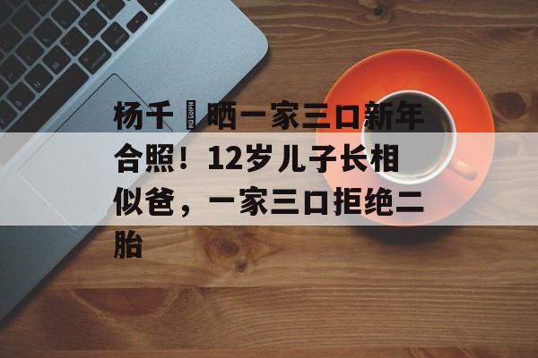 杨千嬅晒一家三口新年合照！12岁儿子长相似爸，一家三口拒绝二胎-第1张图片-