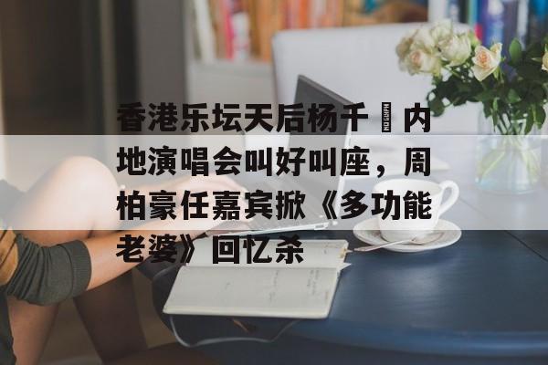 香港乐坛天后杨千嬅内地演唱会叫好叫座，周柏豪任嘉宾掀《多功能老婆》回忆杀-第1张图片-