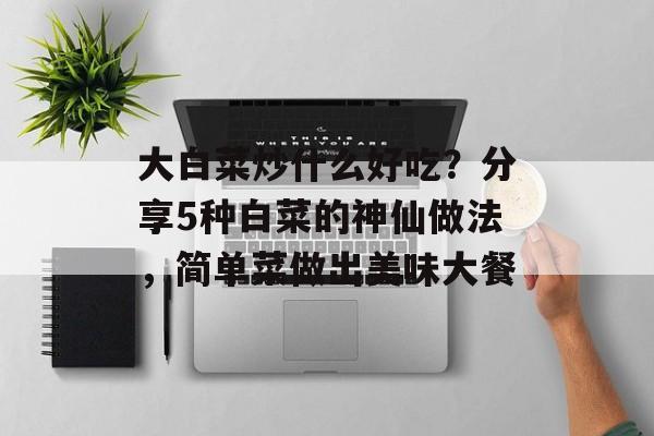 大白菜炒什么好吃？分享5种白菜的神仙做法，简单菜做出美味大餐-第1张图片-