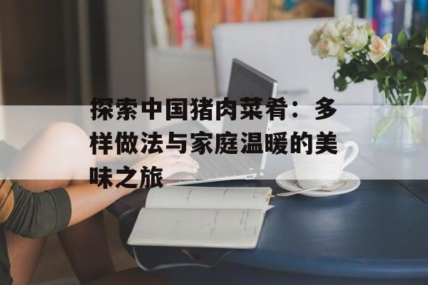 探索中国猪肉菜肴：多样做法与家庭温暖的美味之旅-第1张图片-