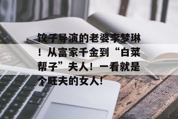 饺子导演的老婆李梦琳！从富家千金到“白菜帮子”夫人！一看就是个旺夫的女人!-第1张图片-