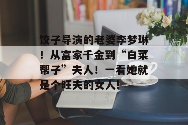 饺子导演的老婆李梦琳！从富家千金到“白菜帮子”夫人！一看她就是个旺夫的女人!-第1张图片-