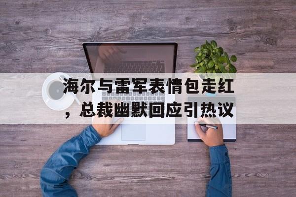 海尔与雷军表情包走红，总裁幽默回应引热议-第1张图片-