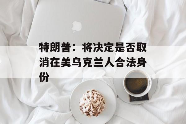 特朗普：将决定是否取消在美乌克兰人合法身份-第1张图片-