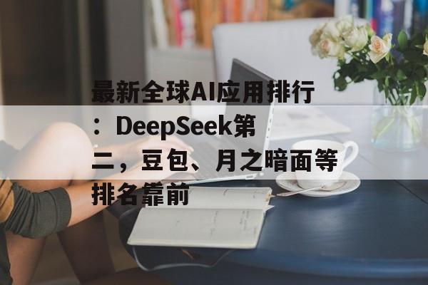 最新全球AI应用排行：DeepSeek第二，豆包、月之暗面等排名靠前-第1张图片-