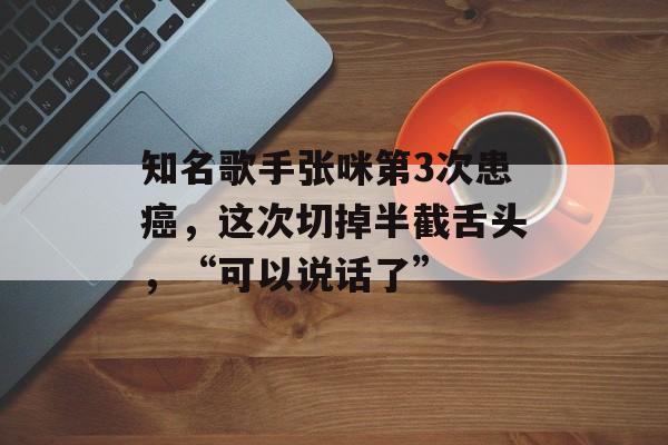 知名歌手张咪第3次患癌，这次切掉半截舌头，“可以说话了”-第1张图片-