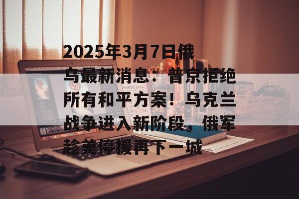 2025年3月7日俄乌最新消息：普京拒绝所有和平方案！乌克兰战争进入新阶段，俄军趁美停援再下一城-第1张图片-