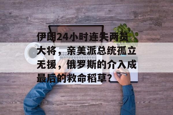 伊朗24小时连失两员大将，亲美派总统孤立无援，俄罗斯的介入成最后的救命稻草？-第1张图片-