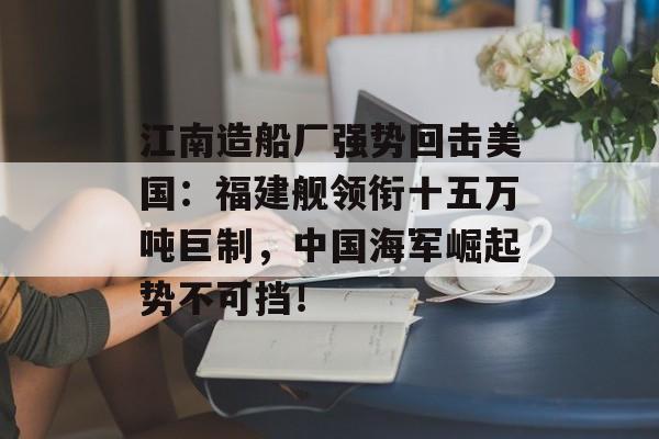 江南造船厂强势回击美国：福建舰领衔十五万吨巨制，中国海军崛起势不可挡！-第1张图片-