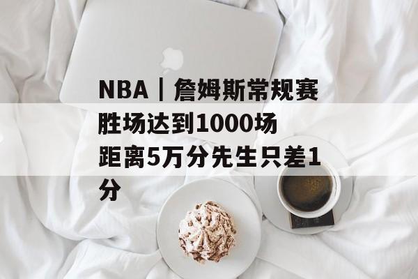 NBA｜詹姆斯常规赛胜场达到1000场 距离5万分先生只差1分-第1张图片-