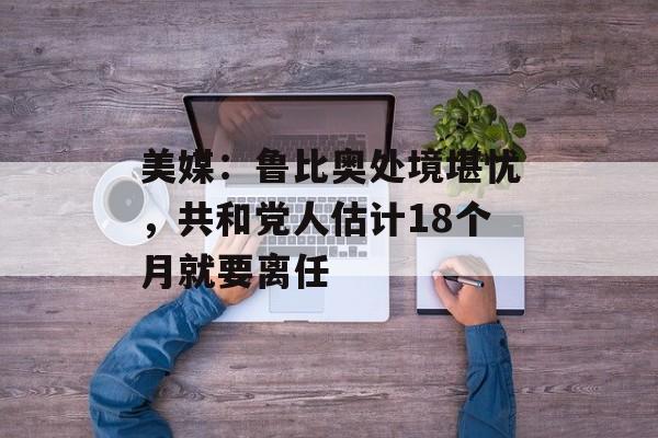 美媒：鲁比奥处境堪忧，共和党人估计18个月就要离任-第1张图片-