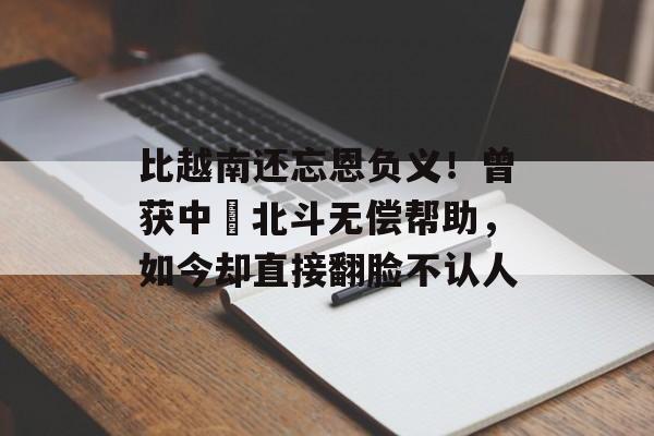 比越南还忘恩负义！曾获中囯北斗无偿帮助，如今却直接翻脸不认人-第1张图片-