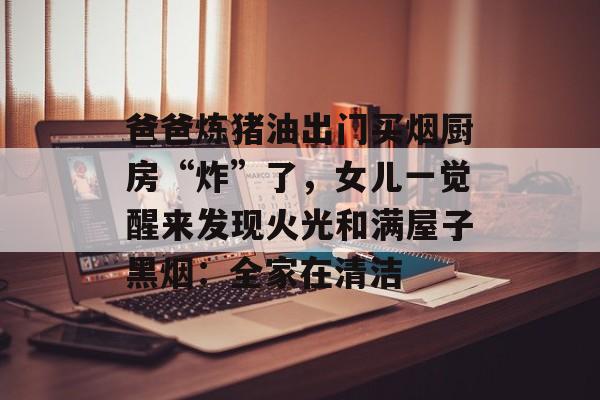 爸爸炼猪油出门买烟厨房“炸”了，女儿一觉醒来发现火光和满屋子黑烟：全家在清洁-第1张图片-
