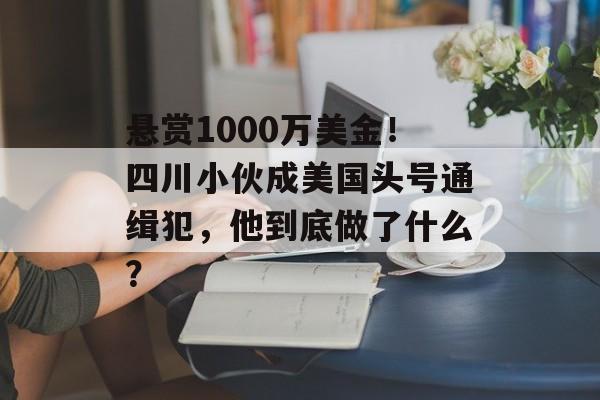 悬赏1000万美金！四川小伙成美国头号通缉犯，他到底做了什么？-第1张图片-