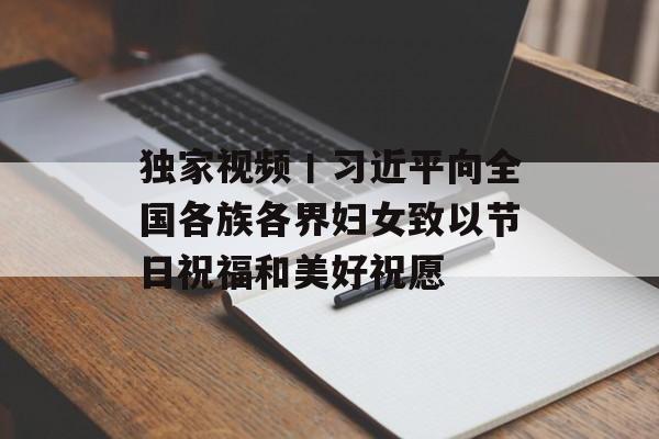 独家视频丨习近平向全国各族各界妇女致以节日祝福和美好祝愿-第1张图片-