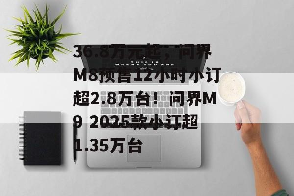 36.8万元起，问界M8预售12小时小订超2.8万台！问界M9 2025款小订超1.35万台-第1张图片-