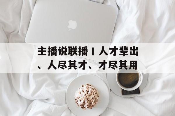 主播说联播丨人才辈出、人尽其才、才尽其用-第1张图片-