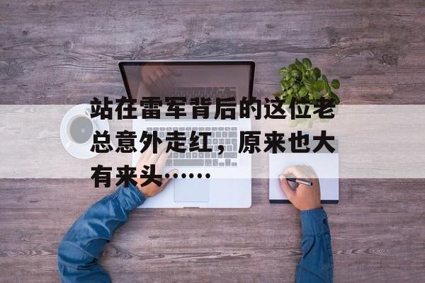 站在雷军背后的这位老总意外走红，原来也大有来头……-第1张图片-
