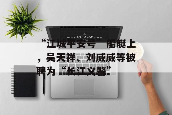 “江城平安号”船艇上，吴天祥、刘威威等被聘为“长江义警”-第1张图片-